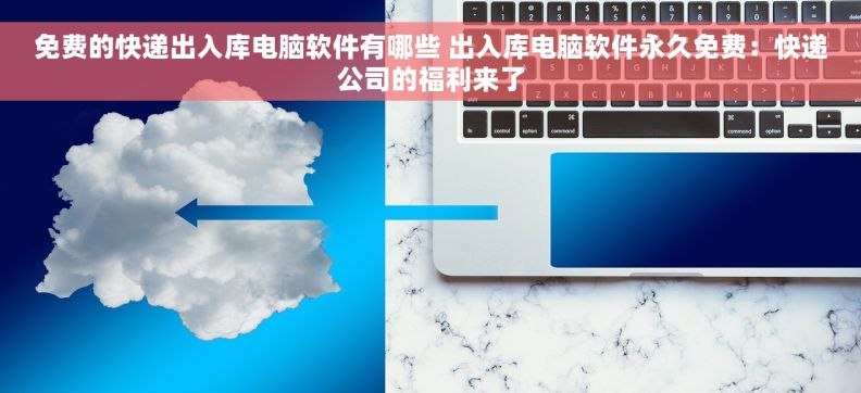免费的快递出入库电脑软件有哪些 出入库电脑软件永久免费：快递公司的福利来了