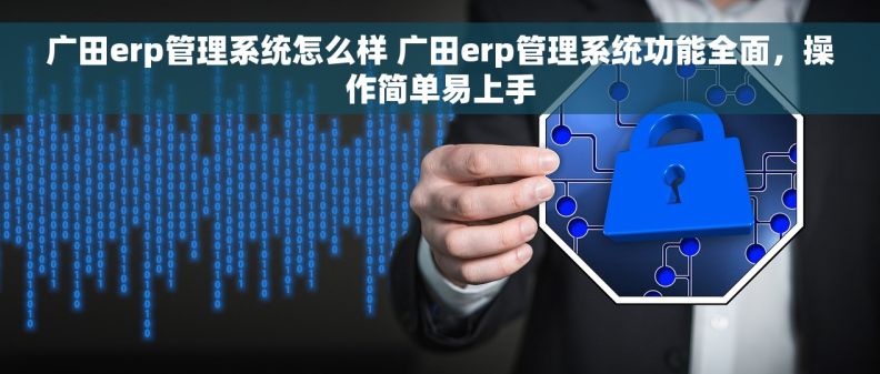 广田erp管理系统怎么样 广田erp管理系统功能全面，操作简单易上手