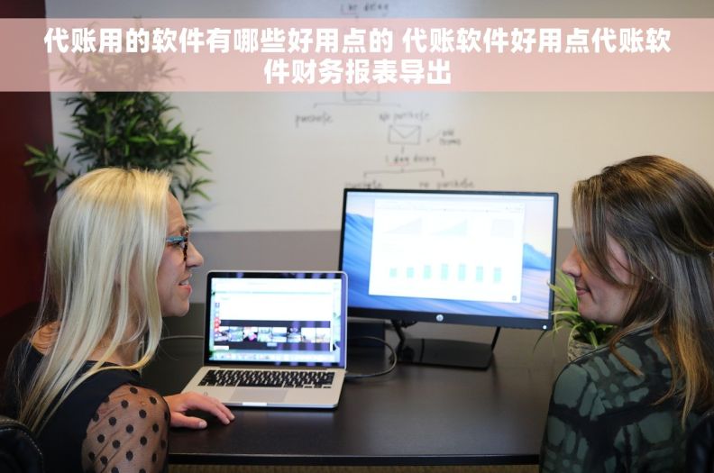 代账用的软件有哪些好用点的 代账软件好用点代账软件财务报表导出