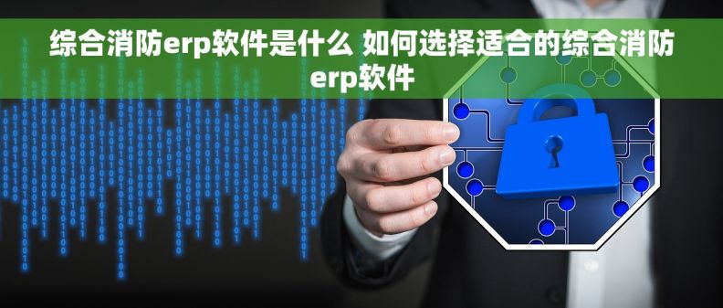 综合消防erp软件是什么 如何选择适合的综合消防erp软件
