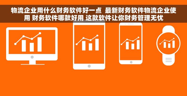 物流企业用什么财务软件好一点  最新财务软件物流企业使用 财务软件哪款好用 这款软件让你财务管理无忧