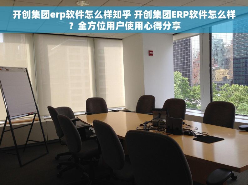 开创集团erp软件怎么样知乎 开创集团ERP软件怎么样？全方位用户使用心得分享
