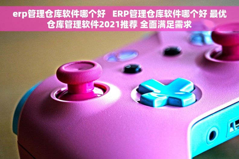 erp管理仓库软件哪个好   ERP管理仓库软件哪个好 最优仓库管理软件2021推荐 全面满足需求