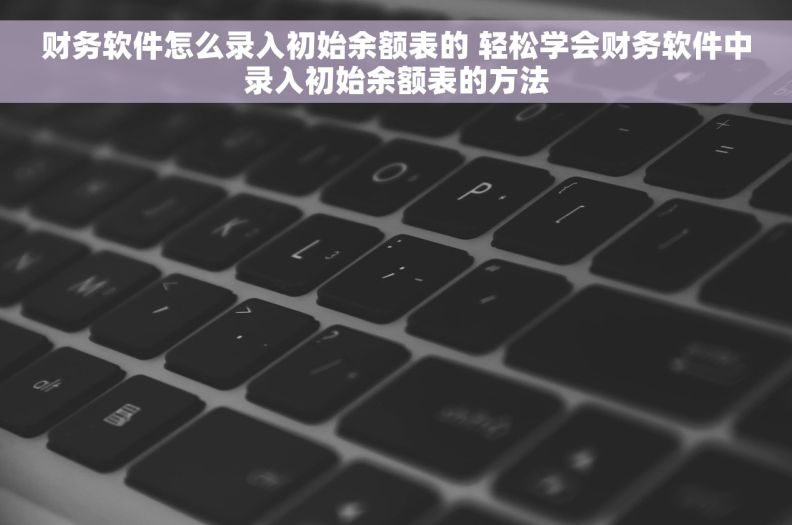 财务软件怎么录入初始余额表的 轻松学会财务软件中录入初始余额表的方法