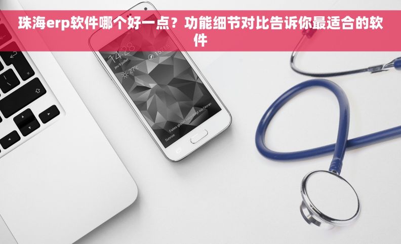 珠海erp软件哪个好一点？功能细节对比告诉你最适合的软件