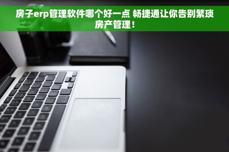 房子erp管理软件哪个好一点 畅捷通让你告别繁琐房产管理！