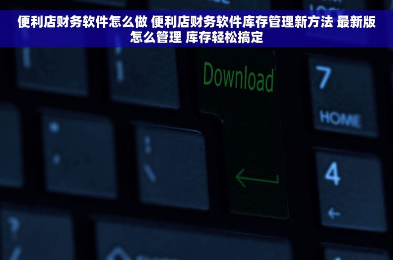 便利店财务软件怎么做 便利店财务软件库存管理新方法 最新版怎么管理 库存轻松搞定