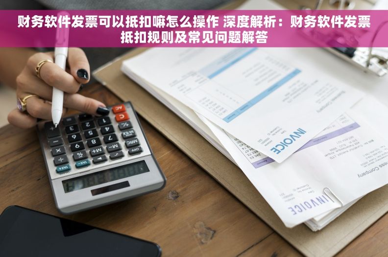 财务软件发票可以抵扣嘛怎么操作 深度解析：财务软件发票抵扣规则及常见问题解答