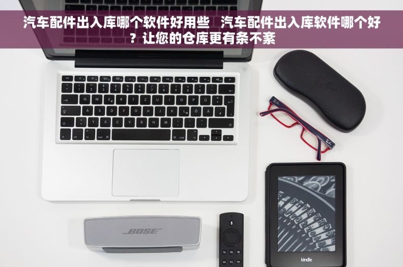 汽车配件出入库哪个软件好用些   汽车配件出入库软件哪个好？让您的仓库更有条不紊