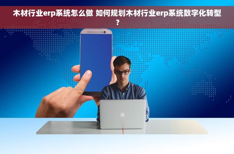 木材行业erp系统怎么做 如何规划木材行业erp系统数字化转型？