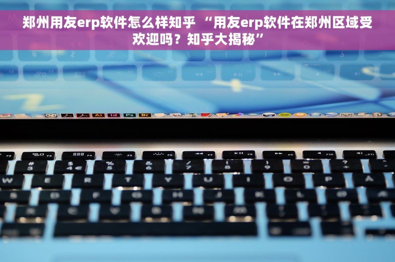 郑州用友erp软件怎么样知乎 “用友erp软件在郑州区域受欢迎吗？知乎大揭秘”