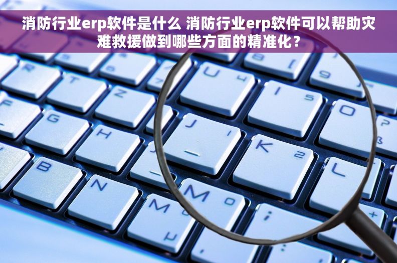 消防行业erp软件是什么 消防行业erp软件可以帮助灾难救援做到哪些方面的精准化？