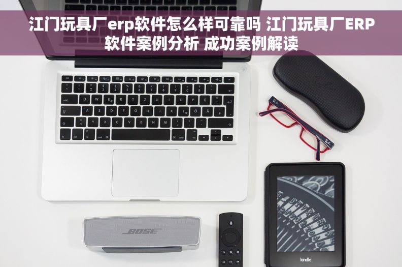 江门玩具厂erp软件怎么样可靠吗 江门玩具厂ERP软件案例分析 成功案例解读