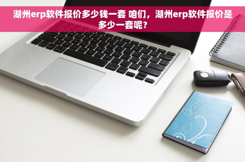 湖州erp软件报价多少钱一套 咱们，湖州erp软件报价是多少一套呢？