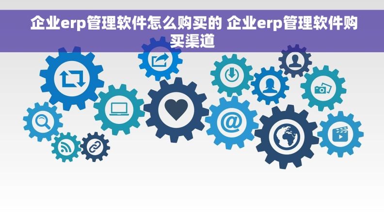  企业erp管理软件怎么购买的 企业erp管理软件购买渠道