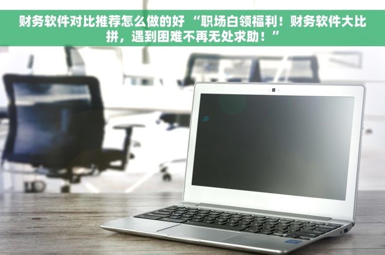 财务软件对比推荐怎么做的好 “职场白领福利！财务软件大比拼，遇到困难不再无处求助！”