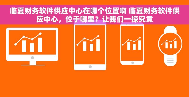 临夏财务软件供应中心在哪个位置啊 临夏财务软件供应中心，位于哪里？让我们一探究竟