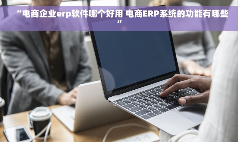 “电商企业erp软件哪个好用 电商ERP系统的功能有哪些”
