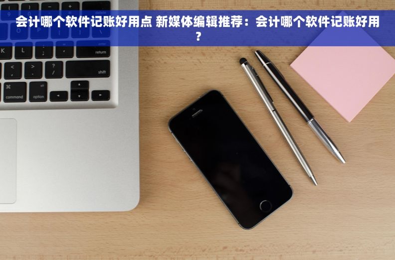 会计哪个软件记账好用点 新媒体编辑推荐:会计哪个软件记账好用? 会计哪个软件记账好用点 新媒体编辑推荐:会计哪个软件记账好用?