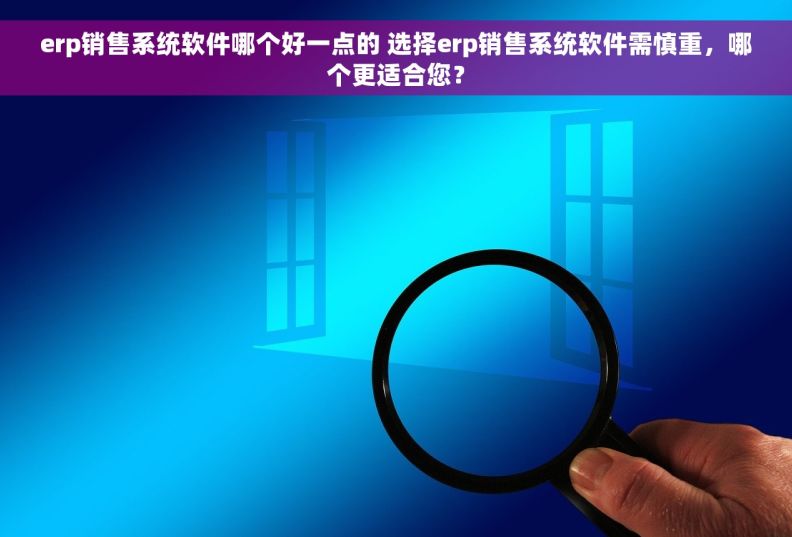 erp销售系统软件哪个好一点的 选择erp销售系统软件需慎重，哪个更适合您？