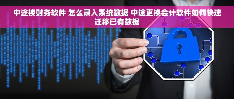 中途换财务软件 怎么录入系统数据 中途更换会计软件如何快速迁移已有数据