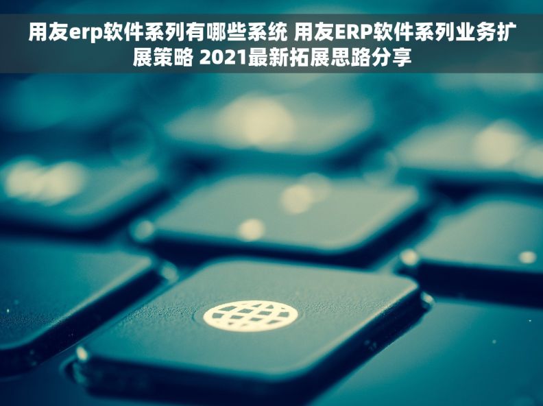 用友erp软件系列有哪些系统 用友ERP软件系列业务扩展策略 2021最新拓展思路分享
