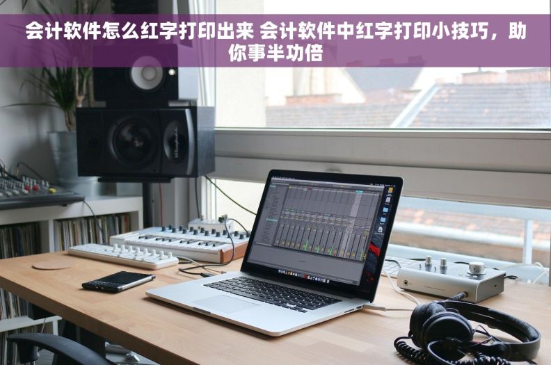 会计软件怎么红字打印出来 会计软件中红字打印小技巧，助你事半功倍