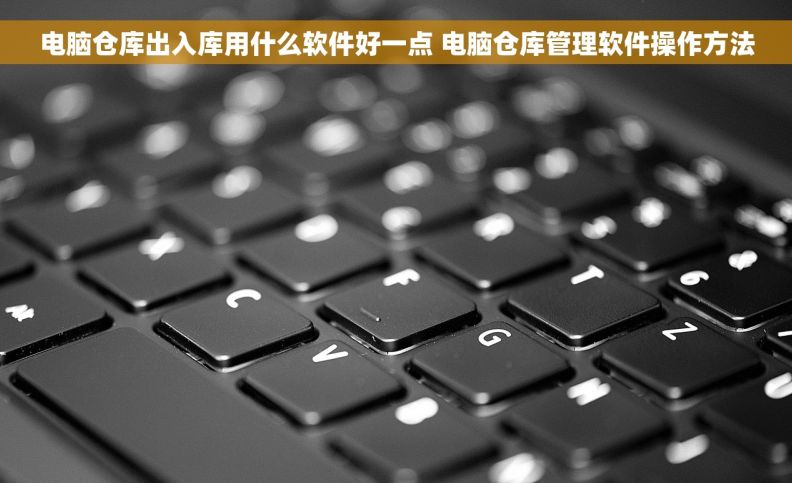 电脑仓库出入库用什么软件好一点 电脑仓库管理软件操作方法