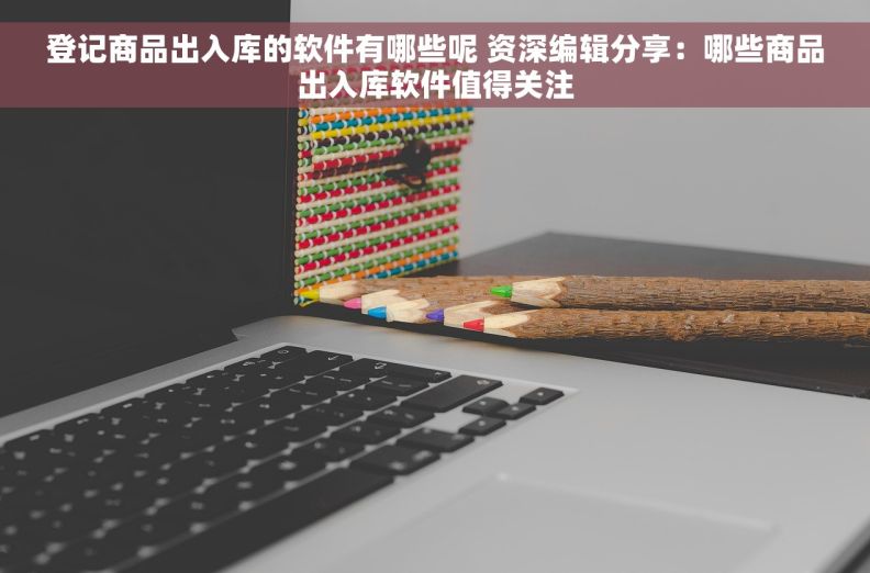 登记商品出入库的软件有哪些呢 资深编辑分享：哪些商品出入库软件值得关注