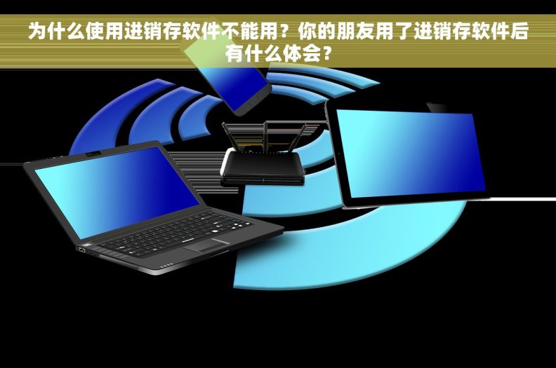 为什么使用进销存软件不能用？你的朋友用了进销存软件后有什么体会？