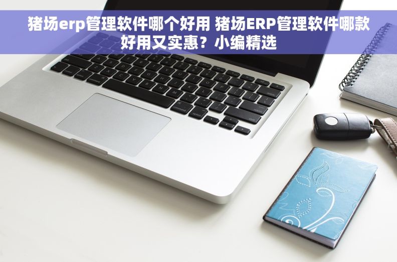 猪场erp管理软件哪个好用 猪场ERP管理软件哪款好用又实惠？小编精选