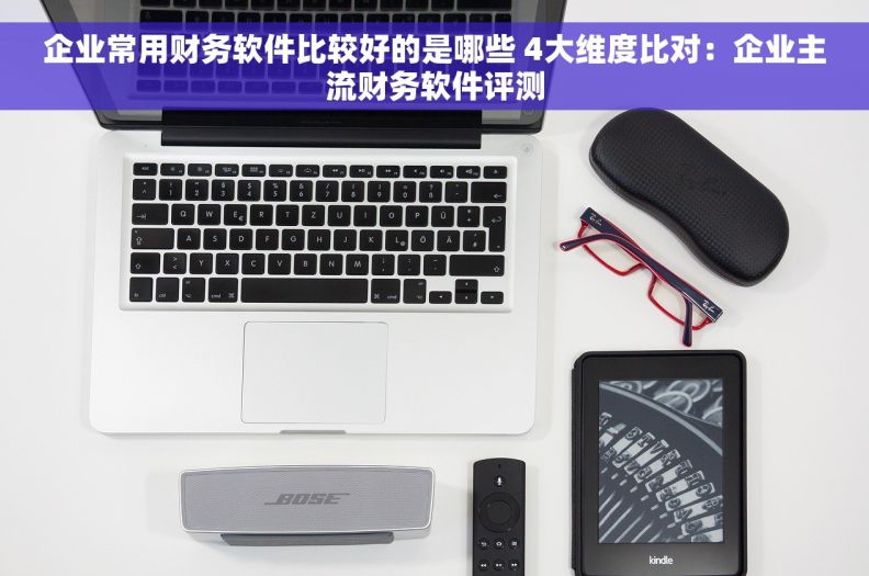 企业常用财务软件比较好的是哪些 4大维度比对:企业主流财务软件评测 企业常用财务软件比较好的是哪些 4大维度比对:企业主流财务软件评测