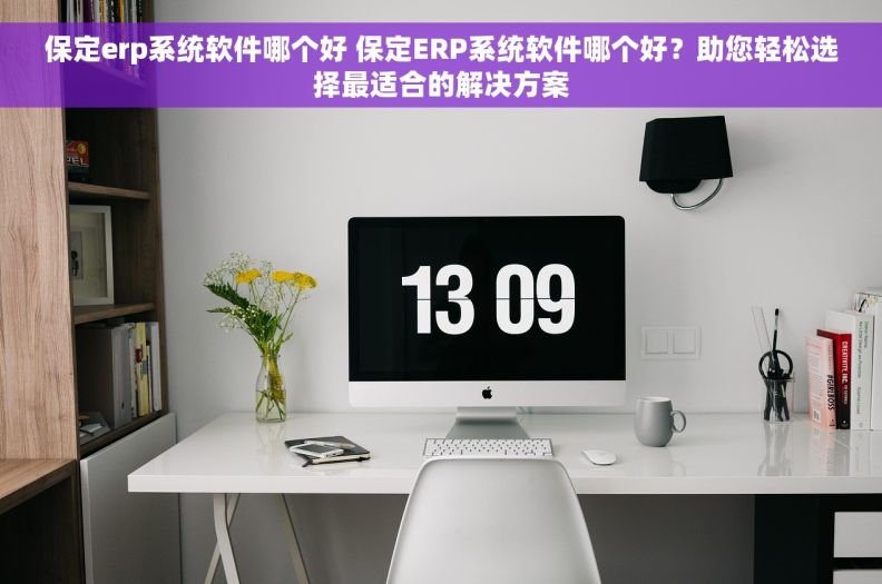 保定erp系统软件哪个好 保定ERP系统软件哪个好?助您轻松选择最适合的解决方案 保定erp系统软件哪个好 保定ERP系统软件哪个好?助您轻松选择最适合的解决方案