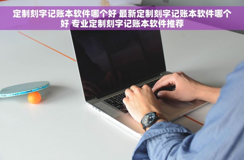 定制刻字记账本软件哪个好 最新定制刻字记账本软件哪个好 专业定制刻字记账本软件推荐