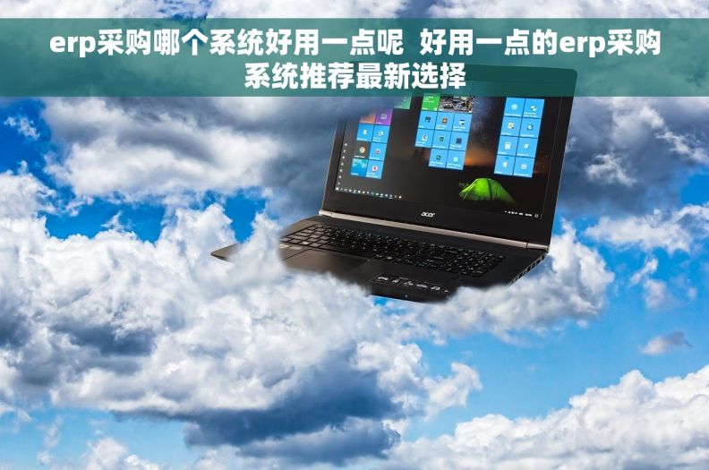 erp采购哪个系统好用一点呢  好用一点的erp采购系统推荐最新选择 erp采购哪个系统好用一点呢  好用一点的erp采购系统推荐最新选择