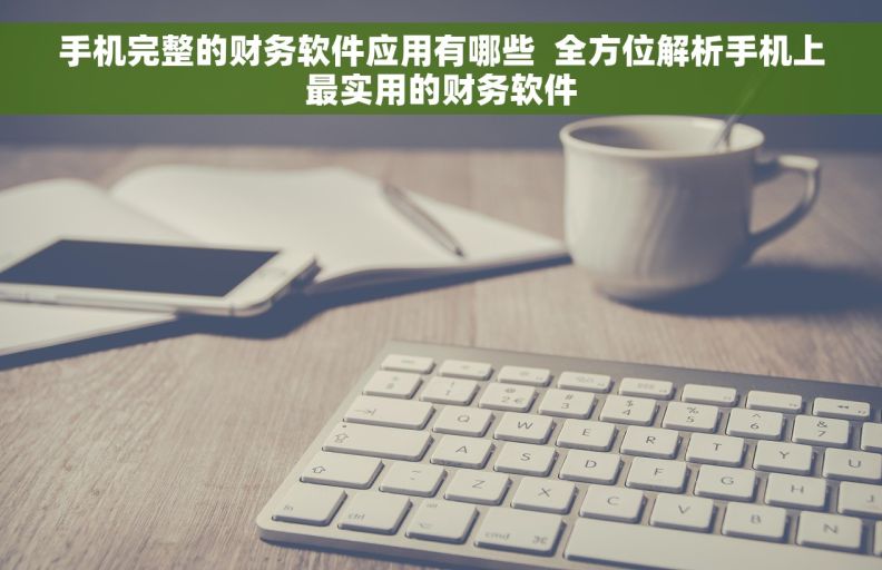 手机完整的财务软件应用有哪些  全方位解析手机上最实用的财务软件