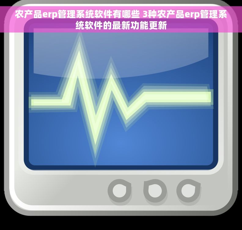 农产品erp管理系统软件有哪些 3种农产品erp管理系统软件的最新功能更新