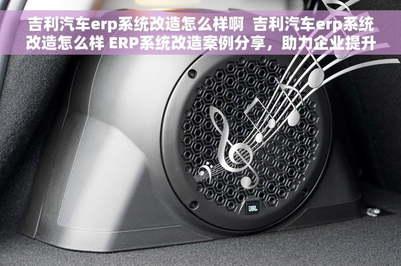 吉利汽车erp系统改造怎么样啊  吉利汽车erp系统改造怎么样 ERP系统改造案例分享，助力企业提升效率