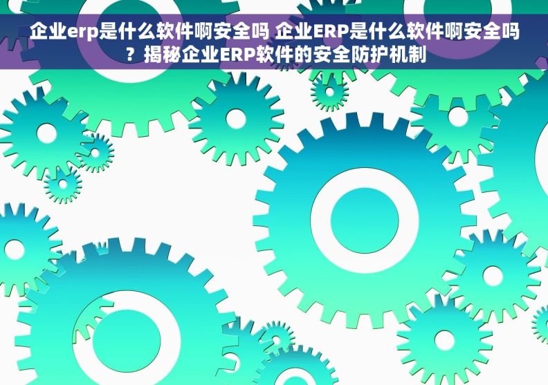 企业erp是什么软件啊安全吗 企业ERP是什么软件啊安全吗？揭秘企业ERP软件的安全防护机制