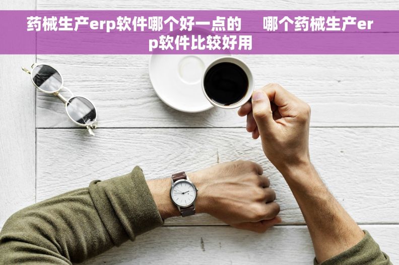 药械生产erp软件哪个好一点的 哪个药械生产erp软件比较好用 药械生产erp软件哪个好一点的 哪个药械生产erp软件比较好用