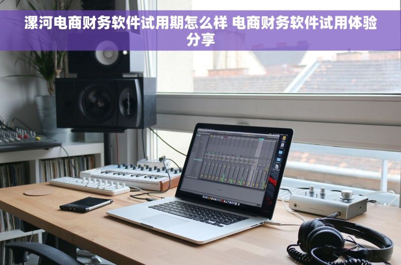 漯河电商财务软件试用期怎么样 电商财务软件试用体验分享 漯河电商财务软件试用期怎么样 电商财务软件试用体验分享