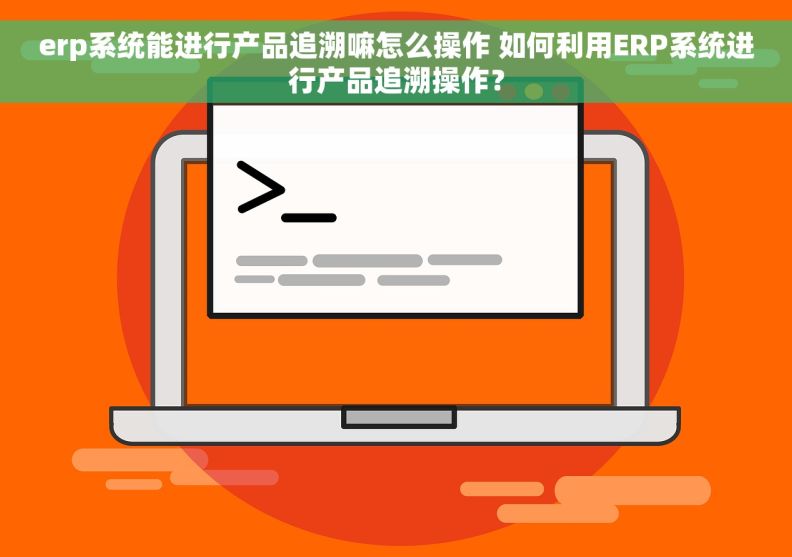 erp系统能进行产品追溯嘛怎么操作 如何利用ERP系统进行产品追溯操作？
