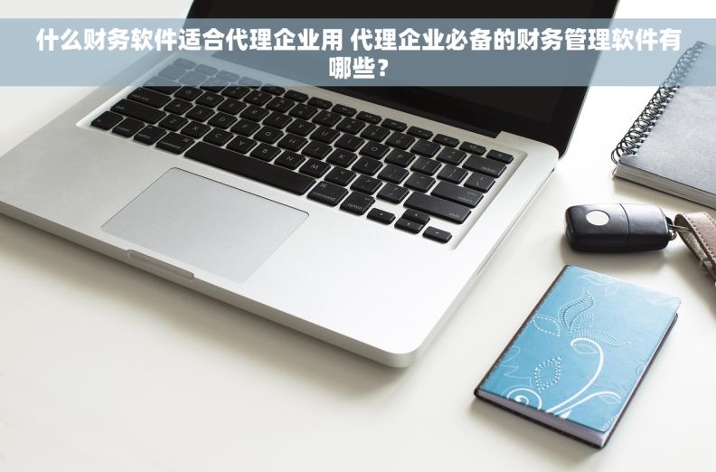 什么财务软件适合代理企业用 代理企业必备的财务管理软件有哪些? 什么财务软件适合代理企业用 代理企业必备的财务管理软件有哪些?