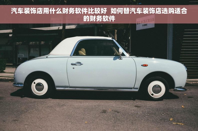 汽车装饰店用什么财务软件比较好 如何替汽车装饰店选购适合的财务软件 汽车装饰店用什么财务软件比较好 如何替汽车装饰店选购适合的财务软件