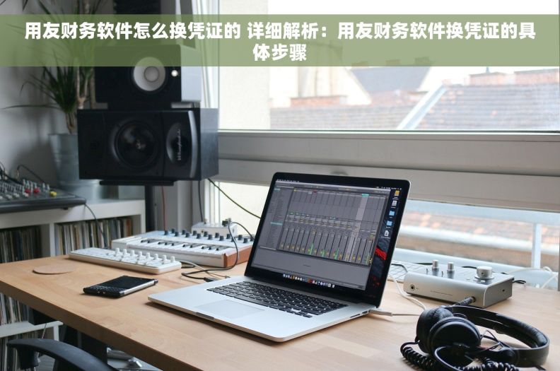 用友财务软件怎么换凭证的 详细解析：用友财务软件换凭证的具体步骤