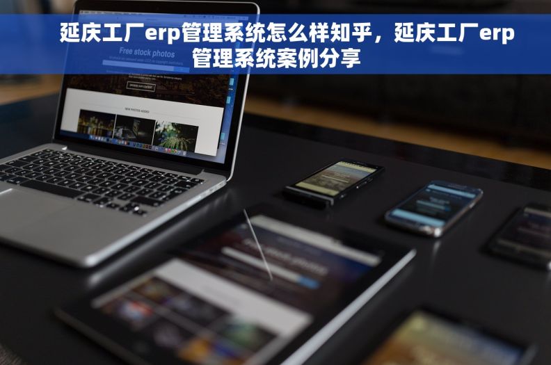     延庆工厂erp管理系统怎么样知乎，延庆工厂erp管理系统案例分享