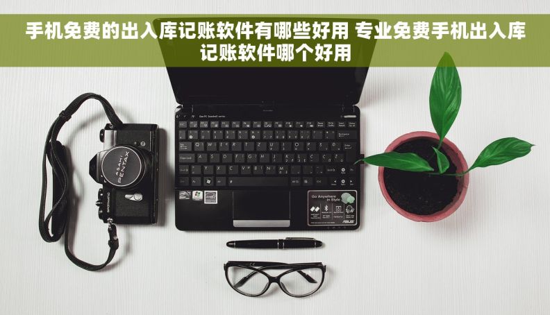 手机免费的出入库记账软件有哪些好用 专业免费手机出入库记账软件哪个好用