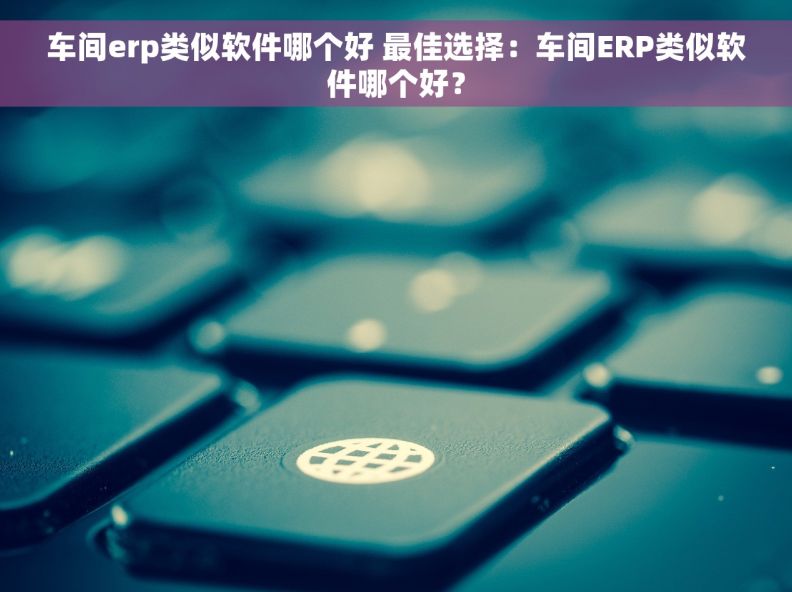车间erp类似软件哪个好 最佳选择：车间ERP类似软件哪个好？