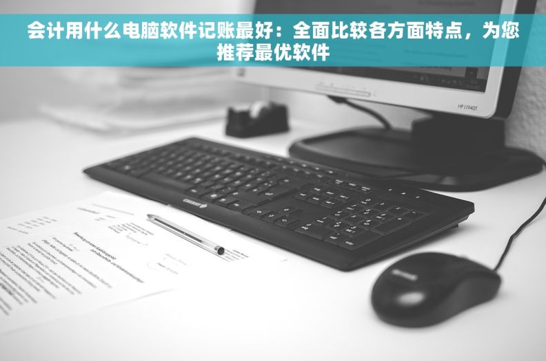 会计用什么电脑软件记账最好：全面比较各方面特点，为您推荐最优软件