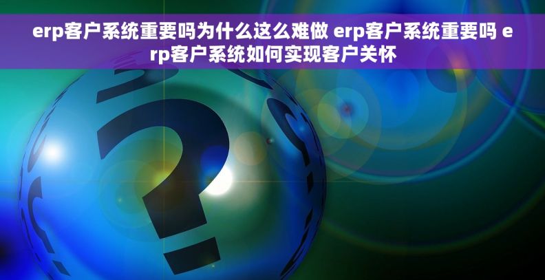 erp客户系统重要吗为什么这么难做 erp客户系统重要吗 erp客户系统如何实现客户关怀